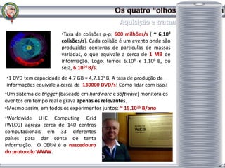 •Taxa de colisões p-p: 600 milhões/s ( ~ 6.108
                       colisões/s). Cada colisão é um evento onde são
                       produzidas centenas de partículas de massas
                       variadas, o que equivale a cerca de 1 MB de
                       informação. Logo, temos 6.108 x 1.106 B, ou
                       seja, 6.1014 B/s.
•1 DVD tem capacidade de 4,7 GB = 4,7.109 B. A taxa de produção de
informações equivale a cerca de 130000 DVD/s! Como lidar com isso?
•Um sistema de trigger (baseado em hardware e software) monitora os
eventos em tempo real e grava apenas os relevantes.
•Mesmo assim, em todos os experimentos juntos: ~ 15.1015 B/ano
•Worldwide LHC Computing Grid
(WLCG) agrega cerca de 140 centros
computacionais em 33 diferentes
países para dar conta de tanta
informação. O CERN é o nascedouro
do protocolo WWW.

                                                                        Dulcidio Braz Jr
 