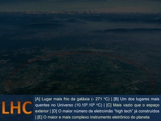 [A] Lugar mais frio da galáxia (- 271 oC) | [B] Um dos lugares mais
quentes no Universo (10.106.109 oC) | [C] Mais vazio que o espaço
exterior | [D] O maior número de eletroímãs “high tech” já construídos
| [E] O maior e mais complexo instrumento eletrônico do planeta Braz Jr
                                                             Dulcidio
 