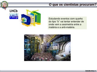 LHCb
       Estudando eventos com quarks
       do tipo “b” vai tentar entender de
       onde vem a assimetria entre a
       matéria e a anti-matéria.




                                            Dulcidio Braz Jr
 
