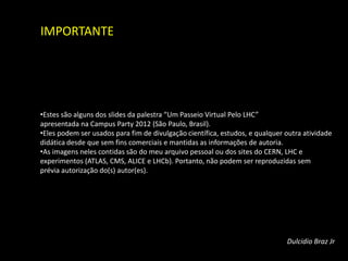 IMPORTANTE




•Estes são alguns dos slides da palestra “Um Passeio Virtual Pelo LHC”
apresentada na Campus Party 2012 (São Paulo, Brasil).
•Eles podem ser usados para fim de divulgação científica, estudos, e qualquer outra atividade
didática desde que sem fins comerciais e mantidas as informações de autoria.
•As imagens neles contidas são do meu arquivo pessoal ou dos sites do CERN, LHC e
experimentos (ATLAS, CMS, ALICE e LHCb). Portanto, não podem ser reproduzidas sem
prévia autorização do(s) autor(es).




                                                                              Dulcidio Braz Jr
                                                                                         33
 