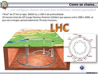 •“Anel” de 27 km (a rigor, 26659 m), a 100 m de profundidade.
•O mesmo túnel do LEP (Large Electron-Positron Collider) que operou entre 1988 e 2000, só
que com energias aproximadamente 70 vezes menores .

www.mma-brasil.com




                                       P1
                        P8
                                                 P2


                         P5




                                                                                  Dulcidio Braz Jr
 
