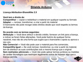 Shields Arduino
Licença Attribution-ShareAlike 2.5
Você tem o direito de:
Compartilhar — copiar e redistribuir o material em qualquer suporte ou formato
Adaptar — remixar, transformar, e criar a partir do material
O licenciante não pode revogar estes direitos desde que você respeite os termos
da licença.
De acordo com os termos seguintes:
Atribuição — Você deve atribuir o devido crédito, fornecer um link para a licença,
e indicar se foram feitas alterações. Você pode fazê-lo de qualquer forma
razoável, mas não de uma forma que sugira que o licenciante o apoia ou aprova o
seu uso.
Não Comercial — Você não pode usar o material para fins comerciais.
Compartilha Igual — Se você remixar, transformar, ou criar a partir do material,
tem de distribuir as suas contribuições sob a mesma licença que o original.
Sem restrições adicionais — Você não pode aplicar termos jurídicos ou medidas
de caráter tecnológico que restrinjam legalmente outros de fazerem algo que a
licença permita.
Existe vida depois do Arduino?

Slide

11

 