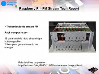Raspberry Pi - FM Stream Tech Report

Transmissão de stream FM
Rack composto por:
18 para sinal de rádio streaming e
hot-swappable
2 fixas para gerenciamento de
energia

Mais detalhes do projeto:
http://artica.cc/blog/2013/11/07/fm-stream-tech-report.html
Existe vida depois do Arduino?

Slide

14

 