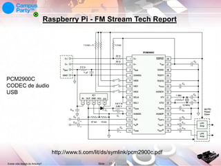 Raspberry Pi - FM Stream Tech Report

PCM2900C
CODEC de áudio
USB

http://www.ti.com/lit/ds/symlink/pcm2900c.pdf
Existe vida depois do Arduino?

Slide

17

 