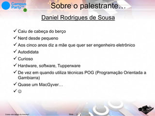 Sobre o palestrante…
Daniel Rodrigues de Sousa
 Caiu de cabeça do berço
 Nerd desde pequeno
 Aos cinco anos diz a mãe que quer ser engenheiro eletrônico
 Autodidata
 Curioso
 Hardware, software, Tupperware
 De vez em quando utiliza técnicas POG (Programação Orientada a
Gambiarra)

 Quase um MacGyver…


Existe vida depois do Arduino?

Slide

2

 