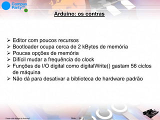 Arduino: os contras







Editor com poucos recursos
Bootloader ocupa cerca de 2 kBytes de memória
Poucas opções de memória
Difícil mudar a frequência do clock
Funções de I/O digital como digitalWrite() gastam 56 ciclos
de máquina
 Não dá para desativar a biblioteca de hardware padrão

Existe vida depois do Arduino?

Slide

26

 