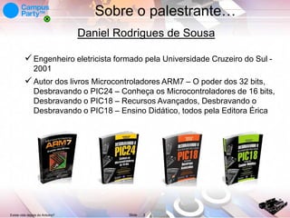 Sobre o palestrante…
Daniel Rodrigues de Sousa
 Engenheiro eletricista formado pela Universidade Cruzeiro do Sul 2001

 Autor dos livros Microcontroladores ARM7 – O poder dos 32 bits,
Desbravando o PIC24 – Conheça os Microcontroladores de 16 bits,
Desbravando o PIC18 – Recursos Avançados, Desbravando o
Desbravando o PIC18 – Ensino Didático, todos pela Editora Érica

Existe vida depois do Arduino?

Slide

3

 