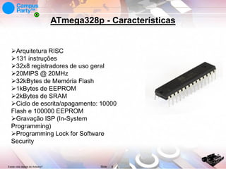 ATmega328p - Características

Arquitetura RISC
131 instruções
32x8 registradores de uso geral
20MIPS @ 20MHz
32kBytes de Memória Flash
1kBytes de EEPROM
2kBytes de SRAM
Ciclo de escrita/apagamento: 10000
Flash e 100000 EEPROM
Gravação ISP (In-System
Programming)
Programming Lock for Software
Security

Existe vida depois do Arduino?

Slide

6

 