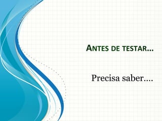 ANTES	
  DE	
  TESTAR…	
  
Precisa saber….

 