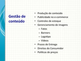 Gestão	
  de	
  
conteúdo	
  

Produção	
  de	
  conteúdo	
  
Publicidade	
  no	
  e-­‐commerce	
  
Controles	
  de	
  estoque	
  
Gerenciamento	
  de	
  imagens	
  
–  Fatos	
  
–  Banners	
  
–  Logo9po	
  
–  Vídeos	
  
•  Prazos	
  de	
  Entrega	
  
•  Direitos	
  do	
  Consumidor	
  
•  Polí9cas	
  de	
  preços	
  
• 
• 
• 
• 

 