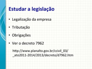 Estudar	
  a	
  legislação	
  
•  Legalização	
  da	
  empresa	
  
•  Tributação	
  
•  Obrigações	
  	
  
•  Ver	
  o	
  decreto	
  7962	
  
hqp://www.planalto.gov.br/ccivil_03/
_ato2011-­‐2014/2013/decreto/d7962.htm	
  

 