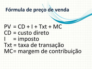 Fórmula	
  de	
  preço	
  de	
  venda	
  

PV 	
  =	
  CD	
  +	
  I	
  +	
  Txt	
  +	
  MC	
  
CD	
  =	
  custo	
  direto	
  
I	
   	
  =	
  imposto	
  
Txt	
  =	
  taxa	
  de	
  transação	
  
MC	
  =	
  margem	
  de	
  contribuição	
  

 