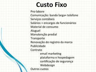 Custo	
  Fixo	
  
Pro-­‐labore	
  
Comunicação:	
  banda	
  larga+	
  telefone	
  
Serviços	
  contábeis	
  
Salários	
  +	
  encargos	
  de	
  funcionários	
  
Material	
  de	
  consumo	
  
Aluguel	
  
Manutenção	
  predial	
  
Transporte	
  
Renovação	
  do	
  registro	
  da	
  marca	
  
Publicidade	
  
Contrato	
  
	
  email	
  marke9ng	
  
	
  plataforma	
  e	
  hospedagem	
  
	
  cer9ﬁcação	
  de	
  segurança	
  
	
  Webdesign	
  
Outros	
  custos	
  

 