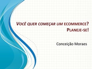 VOCÊ	
  QUER	
  COMEÇAR	
  UM	
  ECOMMERCE?	
  
PLANEJE-­‐SE!	
  
Conceição	
  Moraes	
  

 