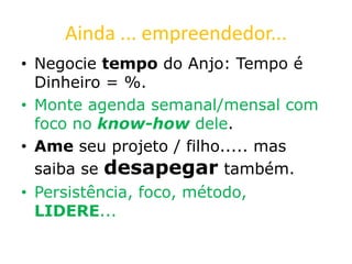 Ainda ... empreendedor...
• Negocie tempo do Anjo: Tempo é
Dinheiro = %.
• Monte agenda semanal/mensal com
foco no know-how dele.
• Ame seu projeto / filho..... mas
saiba se desapegar também.
• Persistência, foco, método,
LIDERE...
 