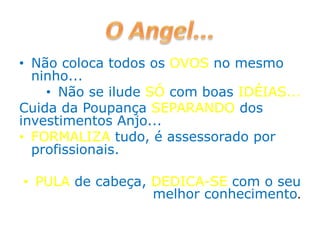 • Não coloca todos os OVOS no mesmo
ninho...
• Não se ilude SÓ com boas IDÉIAS...
Cuida da Poupança SEPARANDO dos
investimentos Anjo...
• FORMALIZA tudo, é assessorado por
profissionais.
• PULA de cabeça, DEDICA-SE com o seu
melhor conhecimento.
 