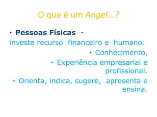 O que é um Angel...?
• Pessoas Físicas -
investe recurso financeiro e humano.
• Conhecimento,
• Experiência empresarial e
profissional.
• Orienta, indica, sugere, apresenta e
ensina.
 