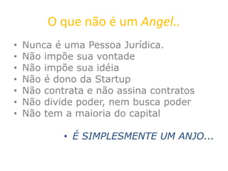 O que não é um Angel..
• Nunca é uma Pessoa Jurídica.
• Não impõe sua vontade
• Não impõe sua idéia
• Não é dono da Startup
• Não contrata e não assina contratos
• Não divide poder, nem busca poder
• Não tem a maioria do capital
• É SIMPLESMENTE UM ANJO...
 