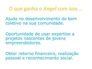 O que ganha o Angel com isso....
Ajuda no desenvolvimento do bem
coletivo na sua comunidade.
Oportunidade de usar expertise a
projetos nascentes de jovens
empreendedores.
Obter retorno financeiro, realização
pessoal e reconhecimento social.
 