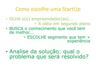 Como escolhe uma StartUp
• OLHA o(s) empreendedor(es)...
• A idéia em segundo plano
• BUSCA o conhecimento que você tem
de melhor...
• ESCOLHE segmento que tem +
experiência
• Analise da solução: qual o
problema que será resolvido?
 