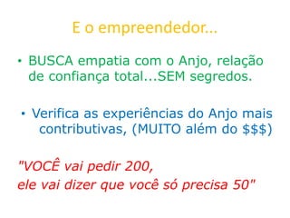 E o empreendedor...
• BUSCA empatia com o Anjo, relação
de confiança total...SEM segredos.
• Verifica as experiências do Anjo mais
contributivas, (MUITO além do $$$)
"VOCÊ vai pedir 200,
ele vai dizer que você só precisa 50"
 