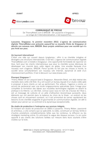 BREEW Sàrl, 2, Chemin de Primerose, 1007 Lausanne - +41 21 711 04 64
www.breew.com - thierryweber@breew.com
	
  
AVANT APRES
COMMUNIQUÉ DE PRESSE
De ThierryWeber.com à BREEW - De Lausanne à Singapour.
Le virage de l’internationalisation, c’est aujourd’hui.
Lausanne, Singapour, le premier novembre 2012. L’agence de communication
digitale ThierryWeber.com présente aujourd’hui sa nouvelle filiale de Singapour et
dévoile son nouveau nom, BREEW. Deux projets ambitieux pour une société qui n’a
pas froid aux yeux.
Un tournant international
C’était une idée qui couvait depuis longtemps : offrir à sa clientèle indigène et
étrangère une structure internationale. C’est fait. L’agence de communication digitale
ThierryWeber.com s’installe à Singapour. Une opportunité formidable de rayonner en
Asie, tant pour les clients internationaux que pour la clientèle suisse désireuse de
développer son marché dans cette région du globe. Une envolée flanquée d’un
nouveau nom d’agence, BREEW. Parce qu’elle ne fait pas les choses à moitié, la
société lance simultanément son nouveau site Internet, dynamisé et doté d’un
impressionnant portfolio. C’est à découvrir sur www.breew.com.
Pourquoi Singapour ?
Thierry Weber et son associé basé à Singapour, Alexandre Bréal, ont déjà réalisé des
mandats dans cette cité État. Ils y ont ouvert un bureau équipé d’un studio vidéo apte
à proposer à leurs clients un set up performant. Par ailleurs, l’agence a conclu un
accord de partenariat avec une école singapourienne spécialisée dans l’image pour
compléter la formation des élèves aux nouvelles technologies digitales en alliant la
pratique à la théorie. La cité État, connue aussi sous le nom de « Suisse de l’Asie »,
est un brassage de cultures et un pôle d’attraction économique puissants, deux
éléments qui ont penché dans la balance du choix de la filiale : un endroit où les
choses sont en mouvement constant, où il est primordial de cerner rapidement les
besoins d’une clientèle exigeante et gourmande en communication digitale. Un défi à
relever pour percer sur ce continent à la dynamique exceptionnelle.
Du studio de production à l’entreprise aux services intégrés
En fondant son studio de production en 2005 à Lausanne, Thierry Weber, passionné
et ambitieux, a vite compris que sa spécialité, la vidéo, constituait un terreau fertile à
d’autres prestations complémentaires telles que les contenus, la diffusion ou les
stratégies marketing online. En anticipant la vague des réseaux sociaux, il a en outre
apporté à ses clients des solutions taillées sur mesure dans leurs souhaits d’être
visibles sur la toile.
 