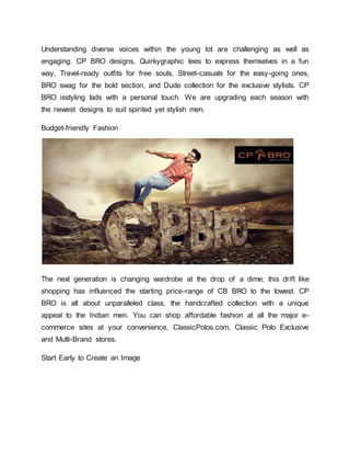 Understanding diverse voices within the young lot are challenging as well as
engaging. CP BRO designs, Quirkygraphic tees to express themselves in a fun
way, Travel-ready outfits for free souls, Street-casuals for the easy-going ones,
BRO swag for the bold section, and Dude collection for the exclusive stylists. CP
BRO isstyling lads with a personal touch. We are upgrading each season with
the newest designs to suit spirited yet stylish men.
Budget-friendly Fashion
The next generation is changing wardrobe at the drop of a dime; this drift like
shopping has influenced the starting price-range of CB BRO to the lowest. CP
BRO is all about unparalleled class, the handcrafted collection with a unique
appeal to the Indian men. You can shop affordable fashion at all the major e-
commerce sites at your convenience, ClassicPolos.com, Classic Polo Exclusive
and Multi-Brand stores.
Start Early to Create an Image
 