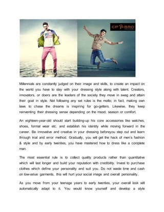 Millennials are constantly judged on their image and skills, to create an impact on
the world you have to slay with your dressing style along with talent. Creators,
innovators, or doers are the leaders of the society they move in swag and attain
their goal in style. Not following any set rules is the motto; in fact, making own
laws to chase the dreams is inspiring for go-getters. Likewise, they keep
reinventing their dressing sense depending on the mood, season or comfort.
An eighteen-year-old should start building-up his core accessories like watches,
shoes, formal wear etc. and establish his identity while moving forward in the
career. Be innovative and creative in your dressing beforeyou step out and learn
through trial and error method. Gradually, you will get the hack of men’s fashion
& style and by early twenties, you have mastered how to dress like a complete
man.
The most essential rule is to collect quality products rather than quantitative
which will last longer and build your reputation with credibility. Invest to purchase
clothes which define your personality and suit you. Do not waste time and cash
on low-value garments, this will hurt your social image and overall personality.
As you move from your teenage years to early twenties, your overall look will
automatically adapt to it. You would know yourself and develop a style
 