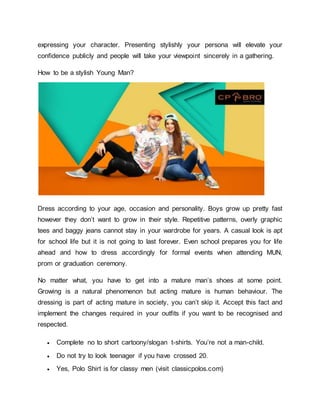 expressing your character. Presenting stylishly your persona will elevate your
confidence publicly and people will take your viewpoint sincerely in a gathering.
How to be a stylish Young Man?
Dress according to your age, occasion and personality. Boys grow up pretty fast
however they don’t want to grow in their style. Repetitive patterns, overly graphic
tees and baggy jeans cannot stay in your wardrobe for years. A casual look is apt
for school life but it is not going to last forever. Even school prepares you for life
ahead and how to dress accordingly for formal events when attending MUN,
prom or graduation ceremony.
No matter what, you have to get into a mature man’s shoes at some point.
Growing is a natural phenomenon but acting mature is human behaviour. The
dressing is part of acting mature in society, you can’t skip it. Accept this fact and
implement the changes required in your outfits if you want to be recognised and
respected.
 Complete no to short cartoony/slogan t-shirts. You’re not a man-child.
 Do not try to look teenager if you have crossed 20.
 Yes, Polo Shirt is for classy men (visit classicpolos.com)
 
