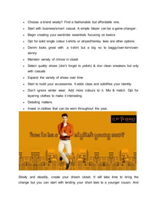  Choose a brand wisely!! Find a fashionable but affordable one.
 Start with business/smart casual. A simple blazer can be a game-changer.
 Begin creating your wardrobe essentials focusing on basics
 Opt for solid single colour t-shirts or striped/henley tees are other options
 Denim looks great with a t-shirt but a big no to baggy/over-torn/over-
skinny
 Maintain variety of chinos in closet
 Select quality shoes (don’t forget to polish) & don clean sneakers but only
with casuals
 Expand the variety of shoes over time
 Start to build your accessories. It adds class and solidifies your identity
 Don’t ignore winter wear. Add more colours to it. Mix & match. Opt for
layering clothes to make it interesting.
 Detailing matters.
 Invest in clothes that can be worn throughout the year.
Slowly and steadily, create your dream closet. It will take time to bring the
change but you can start with lending your short tees to a younger cousin. And
 