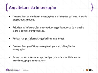 Arquitetura da Informação

• Desenvolver as melhores navegações e interações para usuários de
  dispositivos móveis.

• Priorizar as informações e conteúdo, organizando-os de maneira
  clara e de fácil compreensão.

• Pensar nas plataformas e guidelines existentes.

• Desenvolver protótipos navegáveis para visualização das
  navegações.

• Testar, testar e testar em protótipo (teste de usabilidade em
  protótipo, grupo de foco, etc).


            4/2/2013                                              40
 