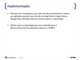 Implementação

• Planejar seu cronograma, pois além do desenvolvimento e testes,
  seu aplicativo passará por revisão nas App Stores ( Apple Store,
  Google Play, Windows Store) e estará sujeita a reprovação

• Definir qual é a tecnologia que será utilizada para o
  desenvolvimento do aplicativo. Nativo vs. HTML5




            4/2/2013                                           69
 