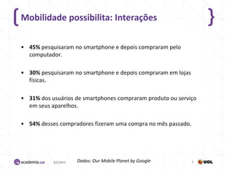 Mobilidade possibilita: Interações

• 45% pesquisaram no smartphone e depois compraram pelo
  computador.

• 30% pesquisaram no smartphone e depois compraram em lojas
  físicas.

• 31% dos usuários de smartphones compraram produto ou serviço
  em seus aparelhos.

• 54% desses compradores fizeram uma compra no mês passado.




           4/2/2013   Dados: Our Mobile Planet by Google      7
 
