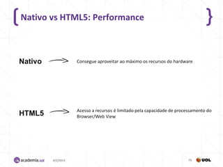 Nativo vs HTML5: Performance



Nativo              Consegue aproveitar ao máximo os recursos do hardware




                    Acesso a recursos é limitado pela capacidade de processamento do
HTML5               Browser/Web View




         4/2/2013                                                        73
 