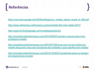 Referências

https://services.google.com/fh/files/blogs/our_mobile_planet_brazil_pt_BR.pdf

http://www.slideshare.net/horacio.soares/mobile-first-w3c-webbr-2012

http://www.thinkwithgoogle.com/mobileplanet/pt-br/

http://arquiteturadeinformacao.com/2012/08/07/usando-o-axure-para-criar-
prototipos-mobile/

http://arquiteturadeinformacao.com/2012/07/09/voce-nao-vai-ter-audiencia-
mobile-enquanto-voce-nao-incorporar-de-verdade-o-que-significa-ser-mobile/

http://arquiteturadeinformacao.com/2012/10/26/27-guidelines-para-ux-design-
em-dispositivos-moveis/



             4/2/2013                                               84
 