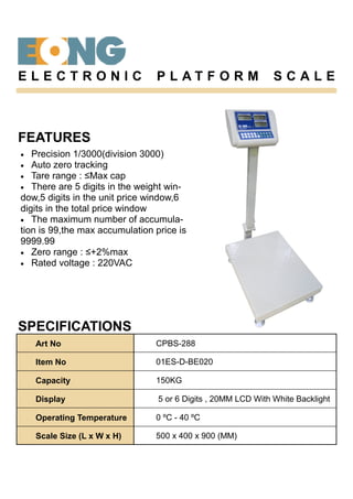 FEATURES
• Precision 1/3000(division 3000)
• Auto zero tracking
• Tare range : ≤Max cap
• There are 5 digits in the weight win-
dow,5 digits in the unit price window,6
digits in the total price window
• The maximum number of accumula-
tion is 99,the max accumulation price is
9999.99
• Zero range : ≤+2%max
• Rated voltage : 220VAC
SPECIFICATIONS
E L E C T R O N I C P L A T F O R M S C A L E
Art No CPBS-288
Item No 01ES-D-BE020
Capacity 150KG
Display 5 or 6 Digits , 20MM LCD With White Backlight
Operating Temperature 0 ºC - 40 ºC
Scale Size (L x W x H) 500 x 400 x 900 (MM)
 