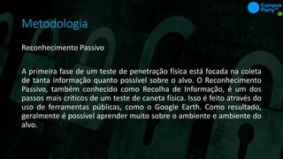 Metodologia
Reconhecimento Passivo
A primeira fase de um teste de penetração física está focada na coleta
de tanta informação quanto possível sobre o alvo. O Reconhecimento
Passivo, também conhecido como Recolha de Informação, é um dos
passos mais críticos de um teste de caneta física. Isso é feito através do
uso de ferramentas públicas, como o Google Earth. Como resultado,
geralmente é possível aprender muito sobre o ambiente e ambiente do
alvo.
 