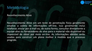 Metodologia
Reconhecimento Ativo
Reconhecimento Ativo em um teste de penetração física geralmente
envolve a coleta de informações off-line. Isso geralmente inclui
telefonar, enviar por e-mail ou, de outra forma, consultar diretamente a
equipe-alvo ou fornecedores do alvo para o material não disponível ou
impossível de obter por meio on-line. As informações obtidas serão
usadas para construir um plano melhor à medida que o processo
progride.
 