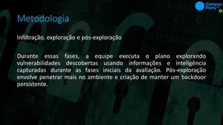 Metodologia
Infiltração, exploração e pós-exploração
Durante essas fases, a equipe executa o plano explorando
vulnerabilidades descobertas usando informações e inteligência
capturadas durante as fases iniciais da avaliação. Pós-exploração
envolve penetrar mais no ambiente e criação de manter um backdoor
persistente.
 