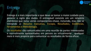 Entrega
Entrega é a mais importante e que deve-se tomar o maior cuidado para
garantir o sigilo dos dados. O entregável consiste em um relatório
eletrônico que inclui vários componentes-chave, incluindo, mas não se
limitando a: Resumo Executivo, Escopo, Resultados, Evidências,
Ferramentas e Metodologia.
Os resultados são comunicados em uma reunião de partes interessadas
e normalmente apresentados em pessoa ou virtualmente , qualquer
meio é mais propício para comunicar os resultados de forma eficaz.
 