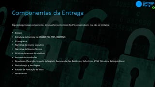 Componentes da Entrega
Alguns dos principais componentes de nosso fornecimento de Red Teaming incluem, mas não se limitam a:
• Escopo
• Estrutura de Controle (ie: OWASP, PCI, PTES, OSSTMM)
• Cronograma
• Narrativa do resumo executivo
• Narrativa de Resumo Técnico
• Gráficos de resumo do relatório
• Resumo das conclusões
• Resultados (Descrição, Impacto do Negócio, Recomendações, Evidências, Referências, CVSS, Cálculo de Rating de Risco)
• Metodologia e Abordagem
• Fatores de Pontuação de Risco
• Ferramentas
 
