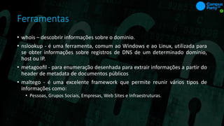 Ferramentas
• whois – descobrir informações sobre o dominio.
• nslookup - é uma ferramenta, comum ao Windows e ao Linux, utilizada para
se obter informações sobre registros de DNS de um determinado domínio,
host ou IP.
• metagooﬁl - para enumeração desenhada para extrair informações a partir do
header de metadata de documentos públicos
• maltego - é uma excelente framework que permite reunir vários tipos de
informações como:
• Pessoas, Grupos Sociais, Empresas, Web Sites e Infraestruturas.
 