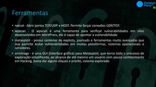 Ferramentas
• netcat - Abrir portas TCP/UDP e HOST. Permite forçar conexões UDP/TCP.
• wpscan - O wpscan é uma ferramenta para verificar vulnerabilidades em sites
desenvolvidos em WordPress, ele é capaz de apontar a vulnerabilidade
• metasploit - possui centenas de exploits, payloads e ferramentas muito avançadas que
nos permite testar vulnerabilidades em muitas plataformas, sistemas operacionais e
servidores.
• armitrage - é uma GUI (interface gráfica) para Metasploit, que torna todo o processo de
exploração simplificado, ao alcance de até mesmo um usuário com pouco conhecimento
em Hacking, basta dar alguns cliques e pronto, sistema explorado.
 