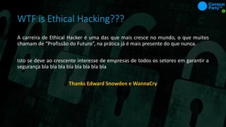 WTF is Ethical Hacking???
A carreira de Ethical Hacker é uma das que mais cresce no mundo, o que muitos
chamam de “Profissão do Futuro”, na prática já é mais presente do que nunca.
Isto se deve ao crescente interesse de empresas de todos os setores em garantir a
segurança bla bla bla bla bla bla bla bla
Thanks Edward Snowden e WannaCry
 