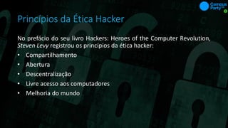 Princípios da Ética Hacker
No prefácio do seu livro Hackers: Heroes of the Computer Revolution,
Steven Levy registrou os princípios da ética hacker:
• Compartilhamento
• Abertura
• Descentralização
• Livre acesso aos computadores
• Melhoria do mundo
 