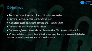 Objetivos
• Técnicas de análise de vulnerabilidades em redes
• Sistemas operacionais e aplicativos web
• Abordagem do que é um profissional Hacker Ético
• Preparação do ambiente de testes
• Conceituação e as fases de um Penetration Test (teste de invasão)
• Como relatar a seu cliente todos os problemas e vulnerabilidades
encontrados durante os testes e muito mais.
 