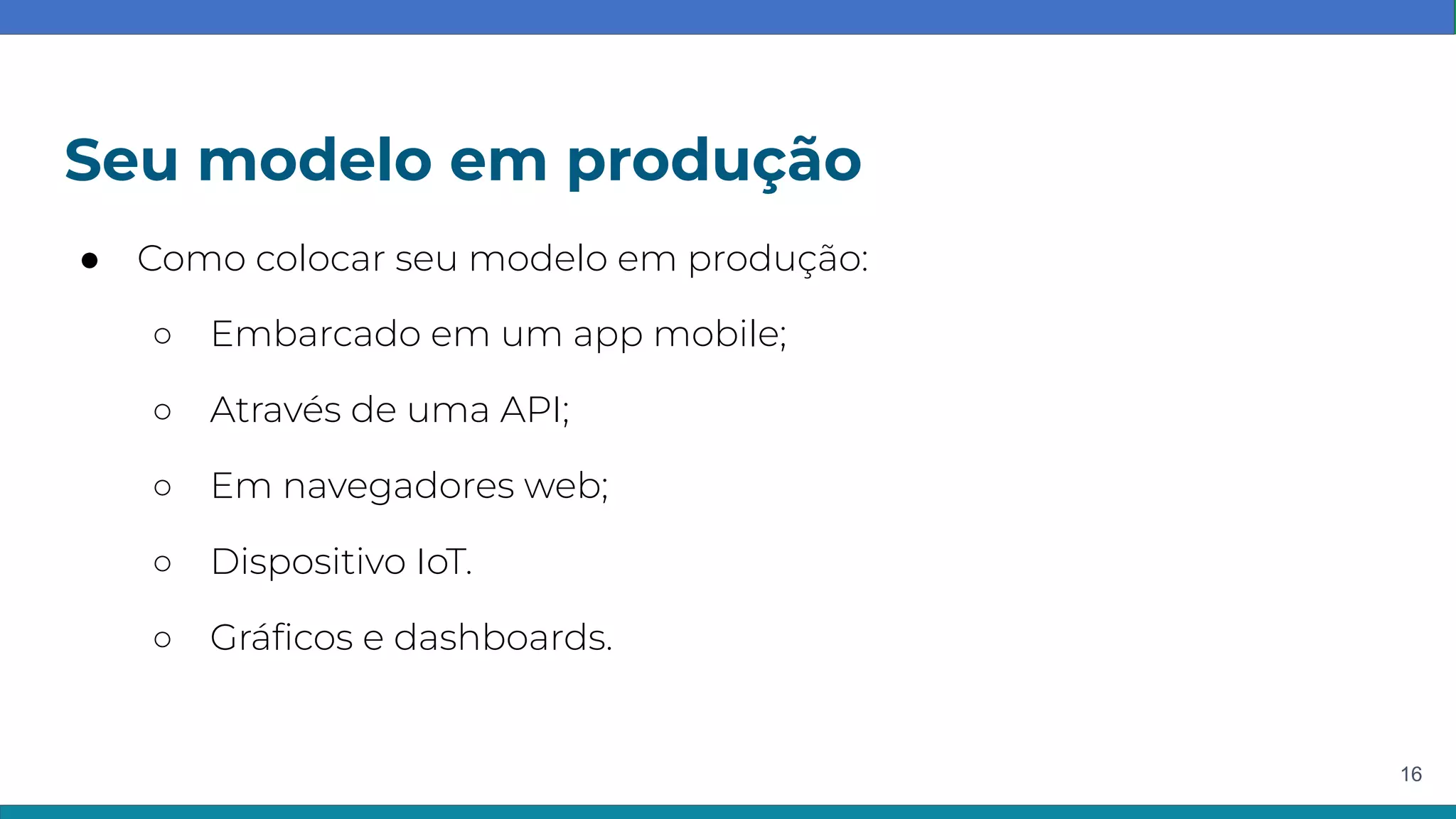 Seu modelo em produção
16
● Como colocar seu modelo em produção:
○ Embarcado em um app mobile;
○ Através de uma API;
○ Em navegadores web;
○ Dispositivo IoT.
○ Gráﬁcos e dashboards.
 