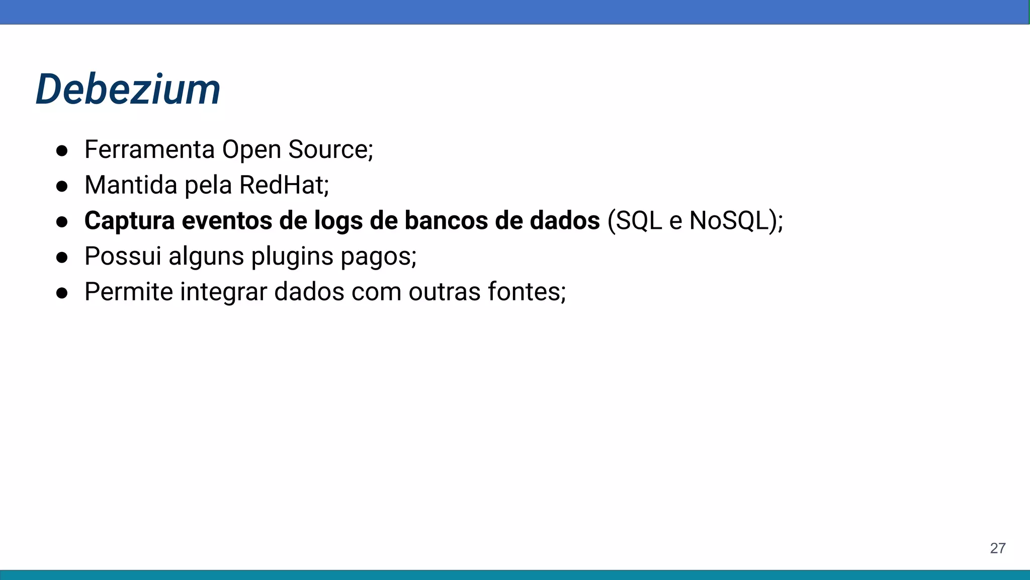 27
Debezium
● Ferramenta Open Source;
● Mantida pela RedHat;
● Captura eventos de logs de bancos de dados (SQL e NoSQL);
● Possui alguns plugins pagos;
● Permite integrar dados com outras fontes;
 