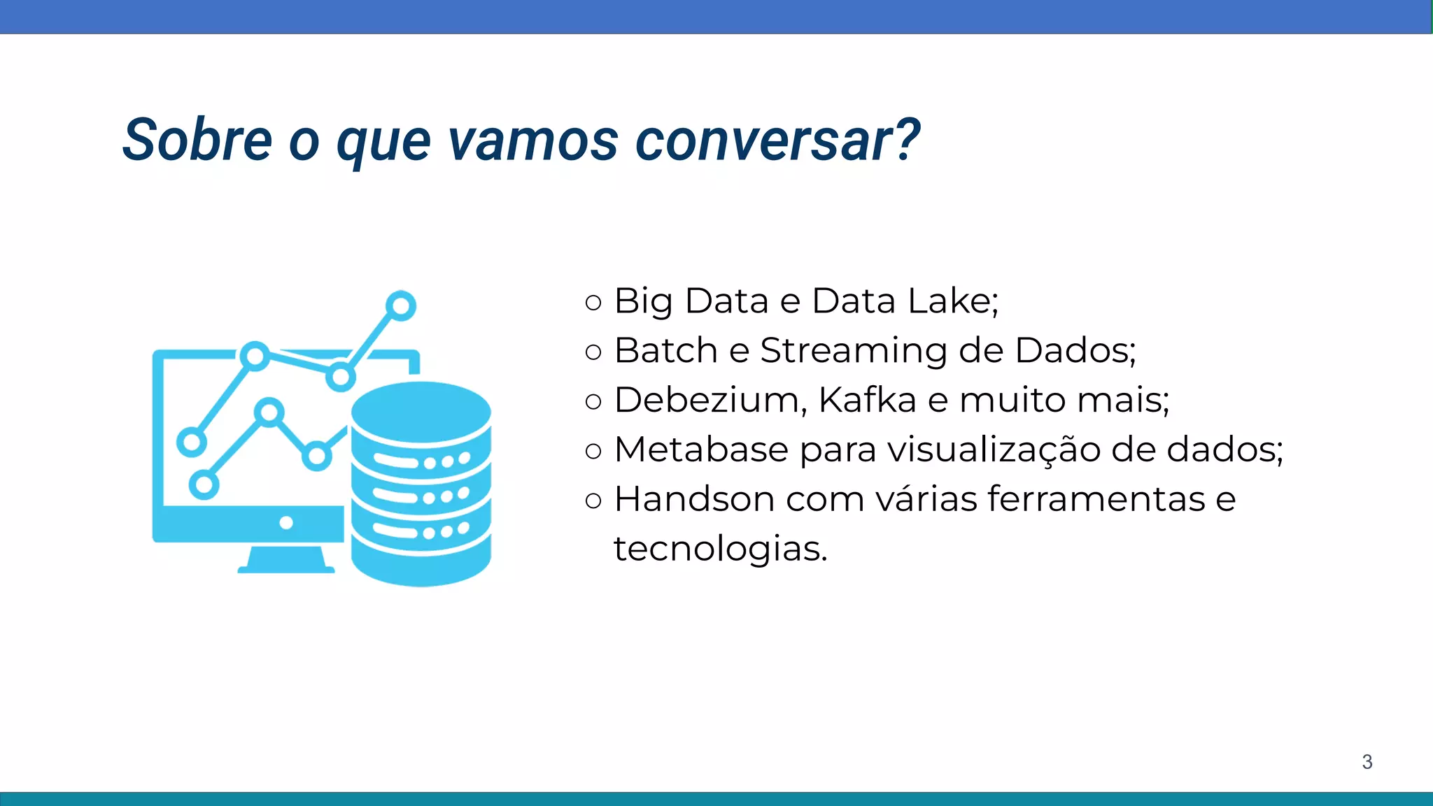 Sobre o que vamos conversar?
○ Big Data e Data Lake;
○ Batch e Streaming de Dados;
○ Debezium, Kafka e muito mais;
○ Metabase para visualização de dados;
○ Handson com várias ferramentas e
tecnologias.
3
 