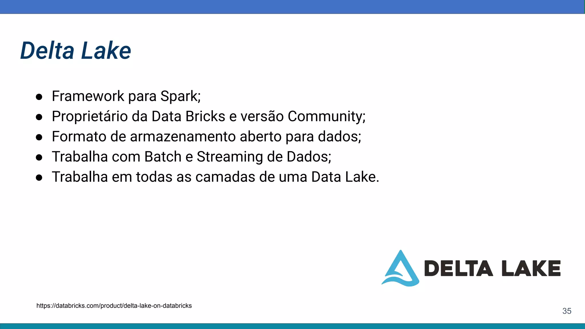 35
Delta Lake
● Framework para Spark;
● Proprietário da Data Bricks e versão Community;
● Formato de armazenamento aberto para dados;
● Trabalha com Batch e Streaming de Dados;
● Trabalha em todas as camadas de uma Data Lake.
https://databricks.com/product/delta-lake-on-databricks
 